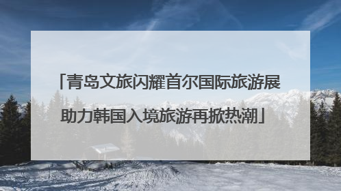 青岛文旅闪耀首尔国际旅游展 助力韩国入境旅游再掀热潮