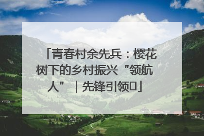 青春村余先兵：樱花树下的乡村振兴“领航人”｜先锋引领⑪