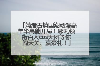 靖港古镇国潮动漫嘉年华高能开局！哪吒领衔百人cos天团等你闯天关、赢豪礼！