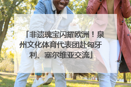 非遗瑰宝闪耀欧洲！泉州文化体育代表团赴匈牙利、塞尔维亚交流