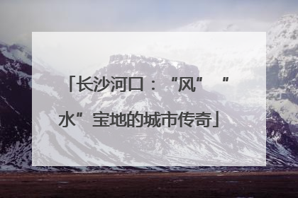 长沙河口：“风”“水”宝地的城市传奇
