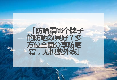 防晒霜哪个牌子的防晒效果好？多方位全面分享防晒霜，无惧紫外线