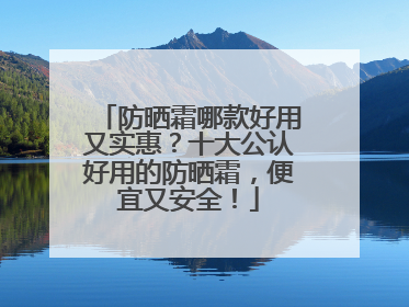 防晒霜哪款好用又实惠？十大公认好用的防晒霜，便宜又安全！
