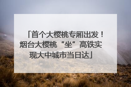 首个大樱桃专厢出发！烟台大樱桃“坐”高铁实现大中城市当日达