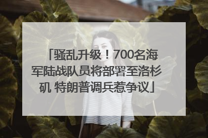 骚乱升级！700名海军陆战队员将部署至洛杉矶 特朗普调兵惹争议