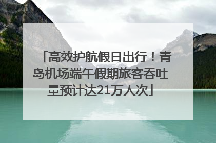 高效护航假日出行！青岛机场端午假期旅客吞吐量预计达21万人次