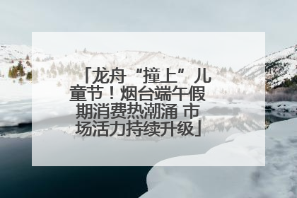 龙舟“撞上”儿童节！烟台端午假期消费热潮涌 市场活力持续升级
