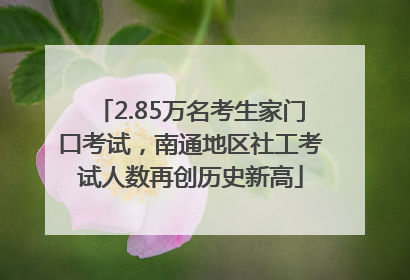 2.85万名考生家门口考试，南通地区社工考试人数再创历史新高