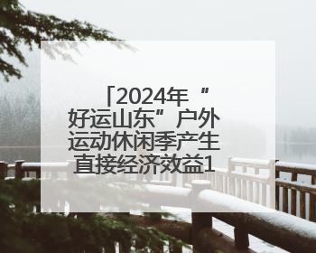 2024年“好运山东”户外运动休闲季产生直接经济效益1.35亿元