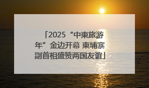 2025“中柬旅游年”金边开幕 柬埔寨副首相盛赞两国友谊