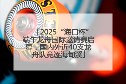 2025“海口杯”端午龙舟国际邀请赛启幕，国内外近40支龙舟队竞逐海甸溪