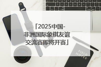 2025中国-非洲国际象棋友谊交流赛即将开赛