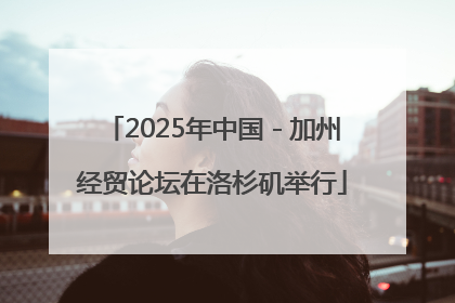 2025年中国－加州经贸论坛在洛杉矶举行
