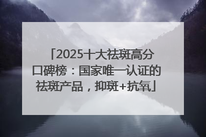 2025十大祛斑高分口碑榜：国家唯一认证的祛斑产品，抑斑+抗氧