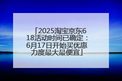 2025淘宝京东618活动时间已确定：6月17日开始买优惠力度最大最便宜