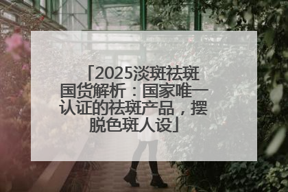 2025淡斑祛斑国货解析：国家唯一认证的祛斑产品，摆脱色斑人设
