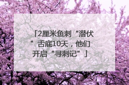 2厘米鱼刺“潜伏”舌底10天，他们开启“寻刺记”
