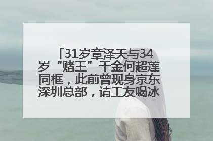 31岁章泽天与34岁“赌王”千金何超莲同框，此前曾现身京东深圳总部，请工友喝冰饮，点了300多杯