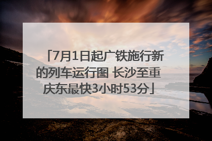 7月1日起广铁施行新的列车运行图 长沙至重庆东最快3小时53分