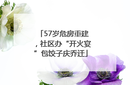 57岁危房重建，社区办“开火宴”包饺子庆乔迁
