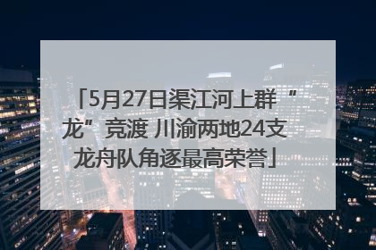 5月27日渠江河上群“龙”竞渡 川渝两地24支龙舟队角逐最高荣誉
