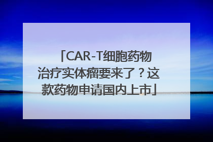 CAR-T细胞药物治疗实体瘤要来了？这款药物申请国内上市