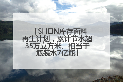 SHEIN库存面料再生计划，累计节水超35万立方米、相当于瓶装水7亿瓶